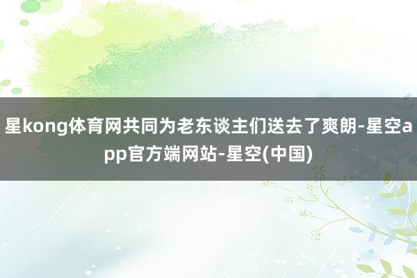 星kong体育网共同为老东谈主们送去了爽朗-星空app官方端网站-星空(中国)