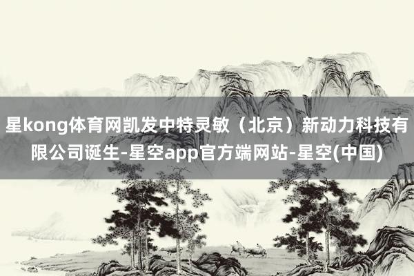 星kong体育网凯发中特灵敏（北京）新动力科技有限公司诞生-星空app官方端网站-星空(中国)