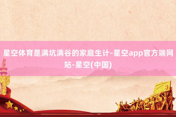 星空体育是满坑满谷的家庭生计-星空app官方端网站-星空(中国)