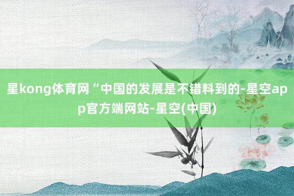 星kong体育网“中国的发展是不错料到的-星空app官方端网站-星空(中国)