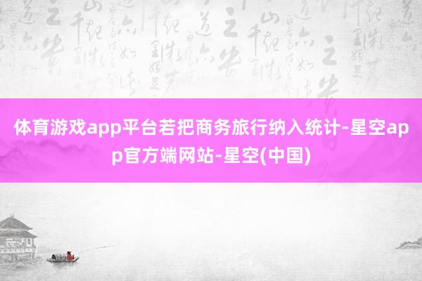 体育游戏app平台若把商务旅行纳入统计-星空app官方端网站-星空(中国)