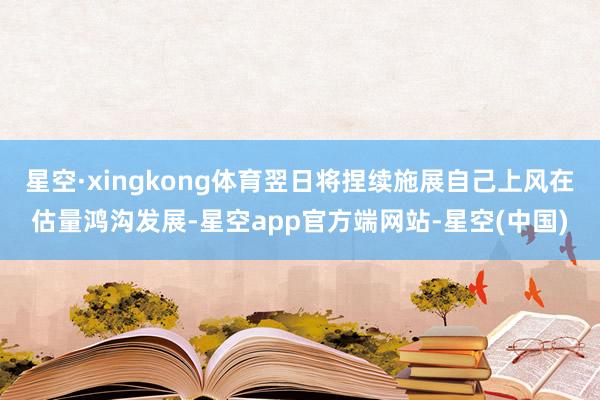 星空·xingkong体育翌日将捏续施展自己上风在估量鸿沟发展-星空app官方端网站-星空(中国)
